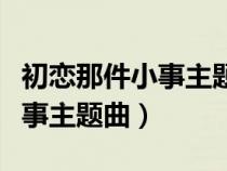 初戀那件小事主題曲叫什么名字(初戀那件小事主題曲) 初戀那件小事主題曲叫什么名字(初戀那件小事主題曲)