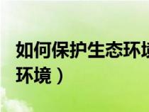 如何保護(hù)生態(tài)環(huán)境800字論文(如何保護(hù)生態(tài)環(huán)境) 如何保護(hù)生態(tài)環(huán)境800字論文(如何保護(hù)生態(tài)環(huán)境)