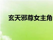 玄天邪尊女主角介紹（玄天邪尊女主角）