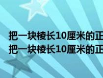 把一塊棱長10厘米的正方體鐵塊熔鑄成一個底面直徑是20(把一塊棱長10厘米的正方體鐵塊) 把一塊棱長10厘米的正方體鐵塊熔鑄成一個底面直徑是20(把一塊棱長10厘米的正方體鐵塊)