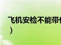 飛機安檢不能帶什么?（飛機安檢不能帶什么）