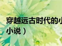 穿越遠古時代的小說完結(jié)文（穿越遠古時代的小說）