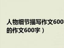 人物細(xì)節(jié)描寫(xiě)作文600字小學(xué)作文范文大全(人物細(xì)節(jié)描寫(xiě)的作文600字) 人物細(xì)節(jié)描寫(xiě)作文600字小學(xué)作文范文大全(人物細(xì)節(jié)描寫(xiě)的作文600字)