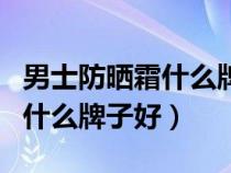 男士防曬霜什么牌子好用又便宜（男士防曬霜什么牌子好）