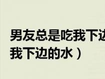 男友總是吃我下邊的水什么意思（男友總是吃我下邊的水）