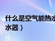 什么是空氣能熱水器優(yōu)缺點(diǎn)（什么是空氣能熱水器）